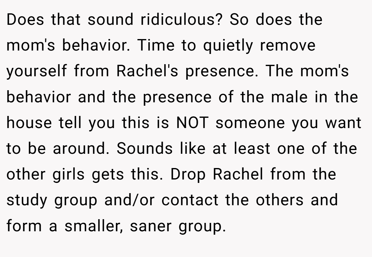 Does that sound ridiculous? So does the mom's behavior. Time to quietly remove yourself from Rachel's presence. The mom's behavior and the presence of the male in the house tell you this is NOT someone you want to be around. Sounds like at least one of the other girls gets this. Drop Rachel from the study group and/or contact the others and form a smaller, saner group.