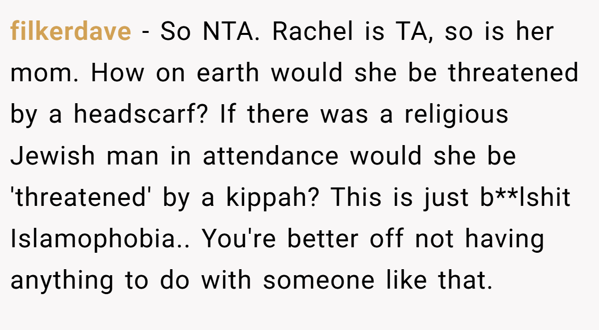 filkerdave − So NTA. Rachel is TA, so is her mom. How on earth would she be threatened by a headscarf? If there was a religious Jewish man in attendance would she be 'threatened' by a kippah? This is just b**lshit Islamophobia.. You're better off not having anything to do with someone like that.