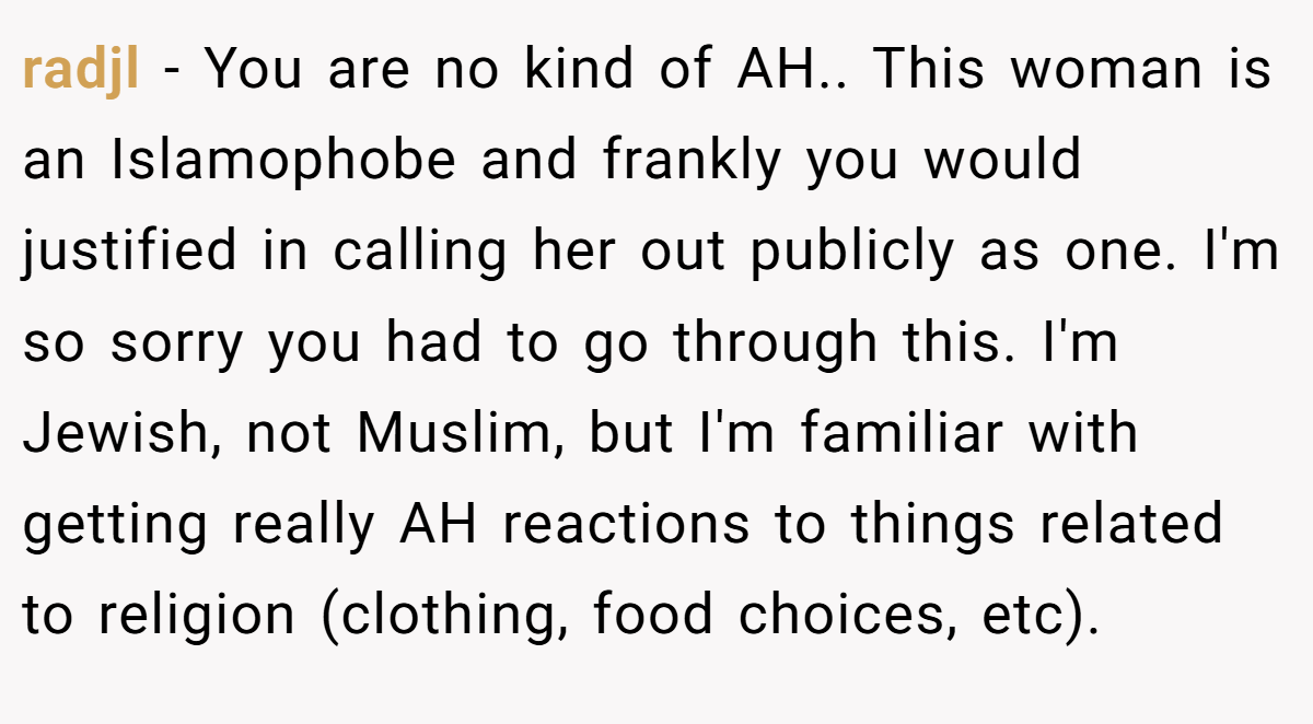 radjl − You are no kind of AH.. This woman is an Islamophobe and frankly you would justified in calling her out publicly as one. I'm so sorry you had to go through this. I'm Jewish, not Muslim, but I'm familiar with getting really AH reactions to things related to religion (clothing, food choices, etc).