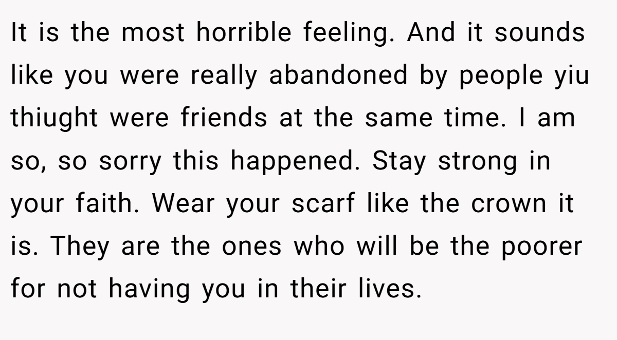 It is the most horrible feeling. And it sounds like you were really abandoned by people yiu thiught were friends at the same time. I am so, so sorry this happened. Stay strong in your faith. Wear your scarf like the crown it is. They are the ones who will be the poorer for not having you in their lives.