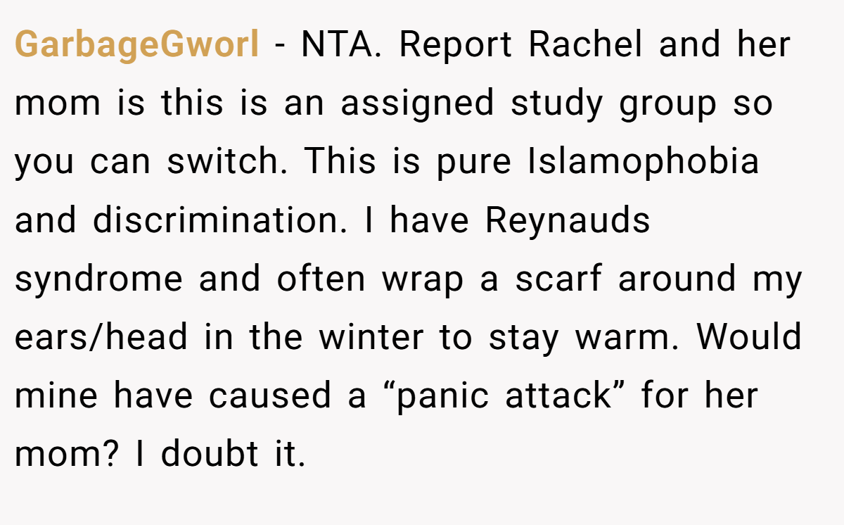GarbageGworl − NTA. Report Rachel and her mom is this is an assigned study group so you can switch. This is pure Islamophobia and discrimination. I have Reynauds syndrome and often wrap a scarf around my ears/head in the winter to stay warm. Would mine have caused a “panic attack” for her mom? I doubt it.