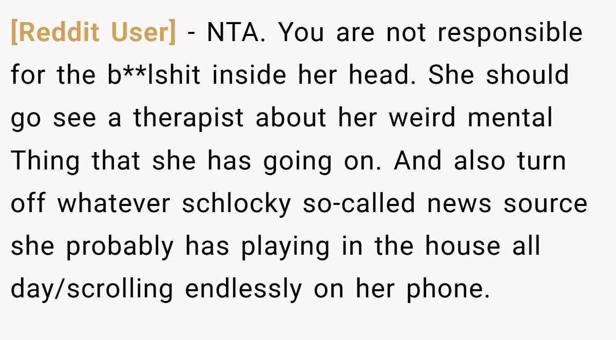 [Reddit User] − NTA. You are not responsible for the b**lshit inside her head. She should go see a therapist about her weird mental Thing that she has going on. And also turn off whatever schlocky so-called news source she probably has playing in the house all day/scrolling endlessly on her phone.