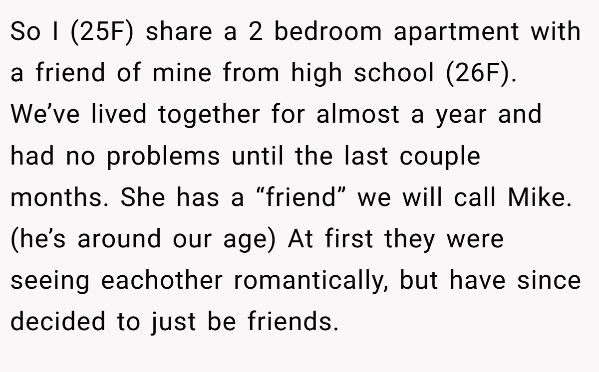 So I (25F) share a 2 bedroom apartment with a friend of mine from high school (26F). We’ve lived together for almost a year and had no problems until the last couple months. She has a “friend” we will call Mike. (he’s around our age) At first they were seeing eachother romantically, but have since decided to just be friends.