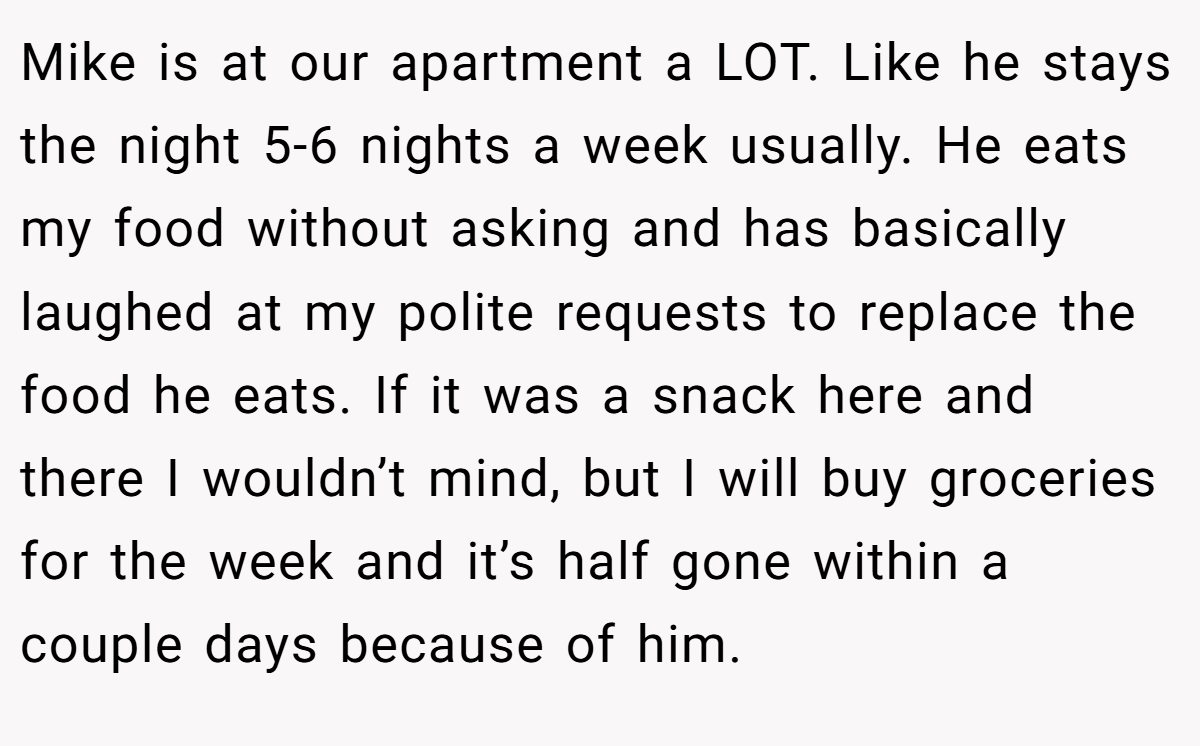 Mike is at our apartment a LOT. Like he stays the night 5-6 nights a week usually. He eats my food without asking and has basically laughed at my polite requests to replace the food he eats. If it was a snack here and there I wouldn’t mind, but I will buy groceries for the week and it’s half gone within a couple days because of him.