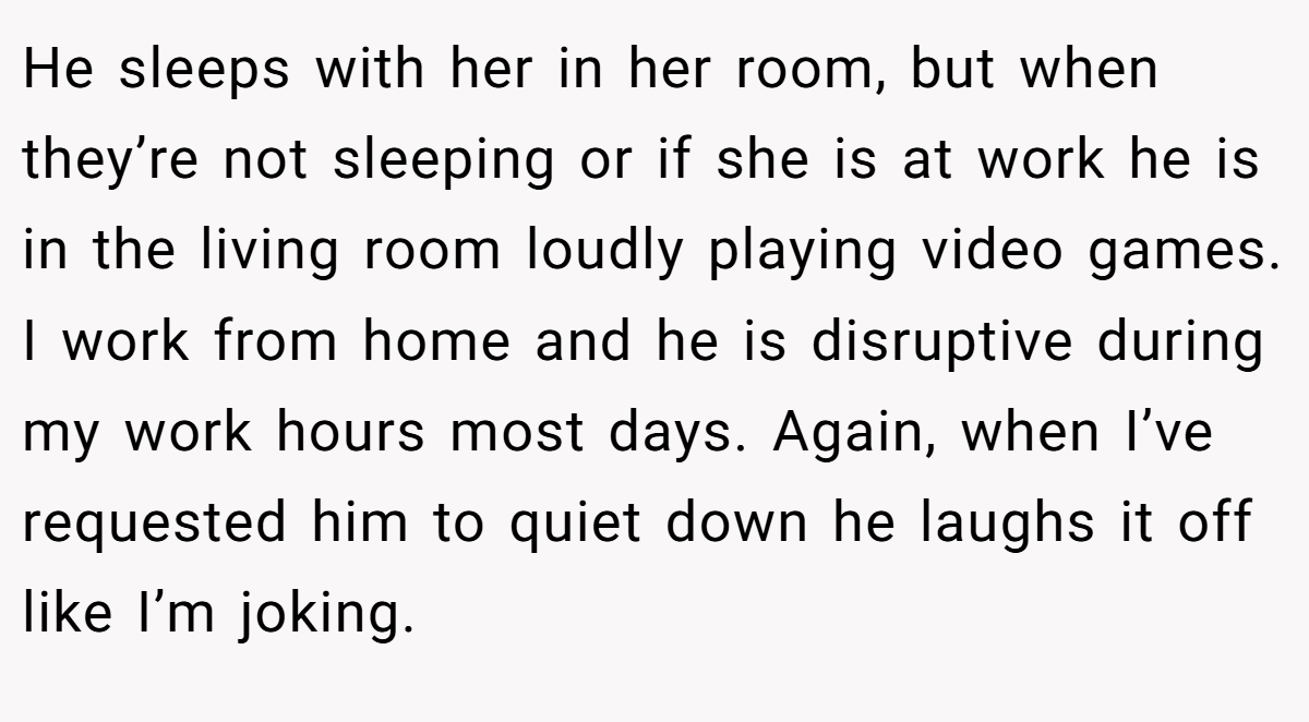 He sleeps with her in her room, but when they’re not sleeping or if she is at work he is in the living room loudly playing video games. I work from home and he is disruptive during my work hours most days. Again, when I’ve requested him to quiet down he laughs it off like I’m joking.