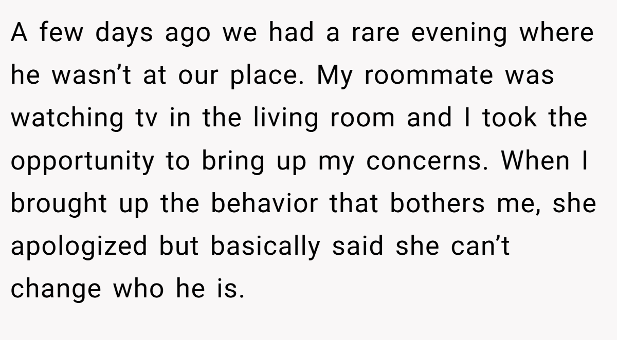 A few days ago we had a rare evening where he wasn’t at our place. My roommate was watching tv in the living room and I took the opportunity to bring up my concerns. When I brought up the behavior that bothers me, she apologized but basically said she can’t change who he is.