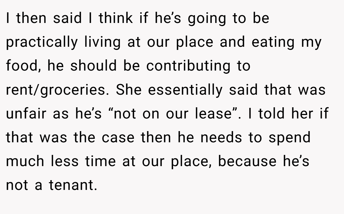 I then said I think if he’s going to be practically living at our place and eating my food, he should be contributing to rent/groceries. She essentially said that was unfair as he’s “not on our lease”. I told her if that was the case then he needs to spend much less time at our place, because he’s not a tenant.