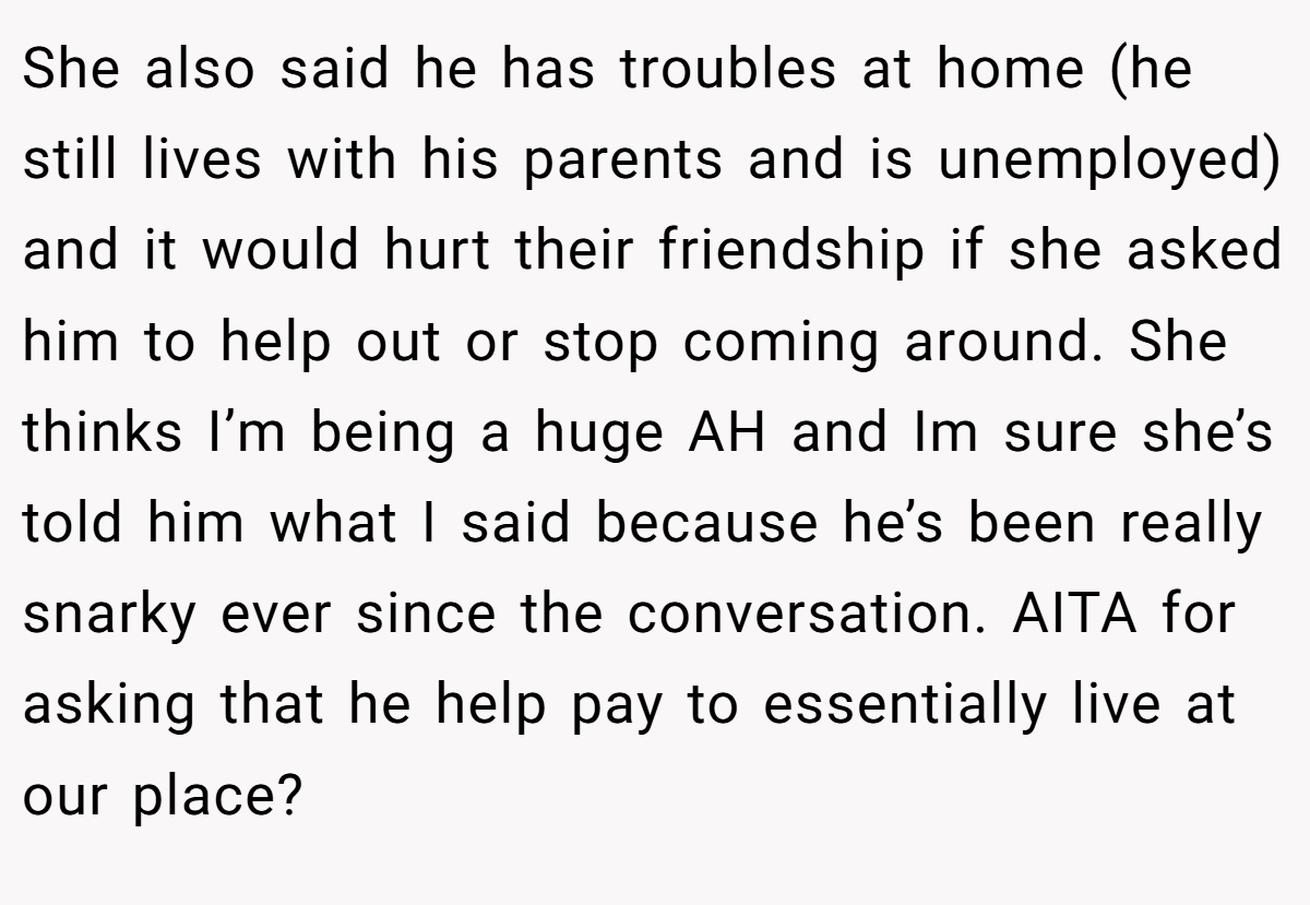 She also said he has troubles at home (he still lives with his parents and is unemployed) and it would hurt their friendship if she asked him to help out or stop coming around. She thinks I’m being a huge AH and Im sure she’s told him what I said because he’s been really snarky ever since the conversation. AITA for asking that he help pay to essentially live at our place?