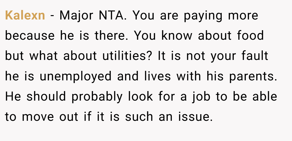 Kalexn - Major NTA. You are paying more because he is there. You know about food but what about utilities? It is not your fault he is unemployed and lives with his parents. He should probably look for a job to be able to move out if it is such an issue.