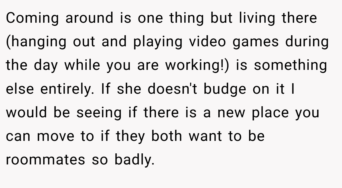 Coming around is one thing but living there (hanging out and playing video games during the day while you are working!) is something else entirely. If she doesn't budge on it I would be seeing if there is a new place you can move to if they both want to be roommates so badly.