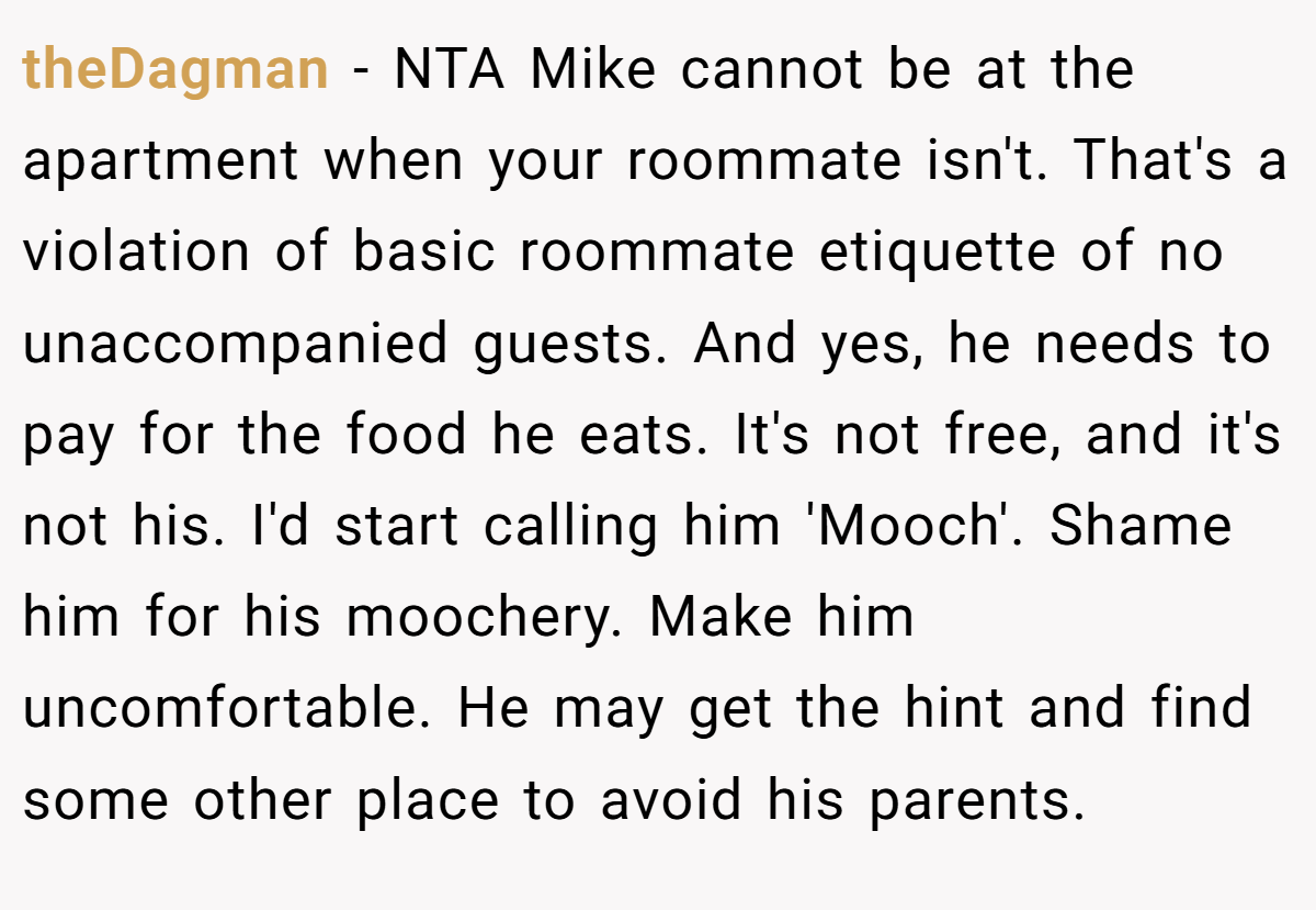 theDagman - NTA Mike cannot be at the apartment when your roommate isn't. That's a violation of basic roommate etiquette of no unaccompanied guests. And yes, he needs to pay for the food he eats. It's not free, and it's not his. I'd start calling him 'Mooch'. Shame him for his moochery. Make him uncomfortable. He may get the hint and find some other place to avoid his parents.