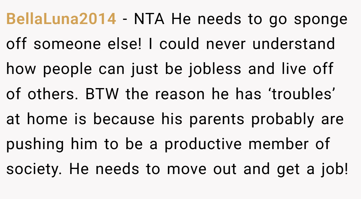 BellaLuna2014 - NTA He needs to go sponge off someone else! I could never understand how people can just be jobless and live off of others. BTW the reason he has ‘troubles’ at home is because his parents probably are pushing him to be a productive member of society. He needs to move out and get a job!