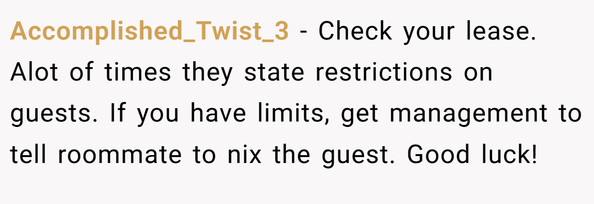 Accomplished_Twist_3 - Check your lease. Alot of times they state restrictions on guests. If you have limits, get management to tell roommate to nix the guest. Good luck!