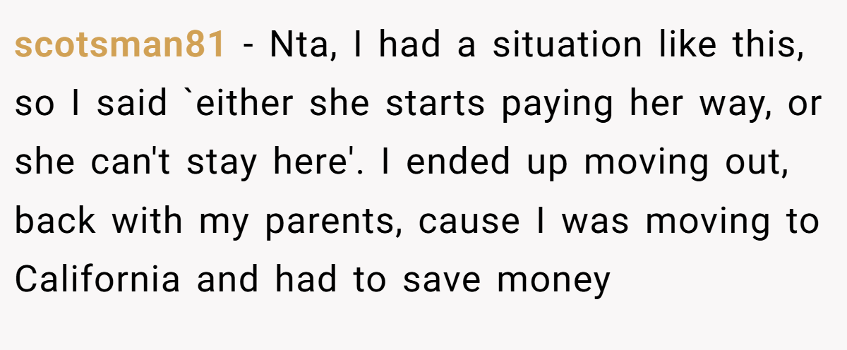 scotsman81 - Nta, I had a situation like this, so I said `either she starts paying her way, or she can't stay here'. I ended up moving out, back with my parents, cause I was moving to California and had to save money