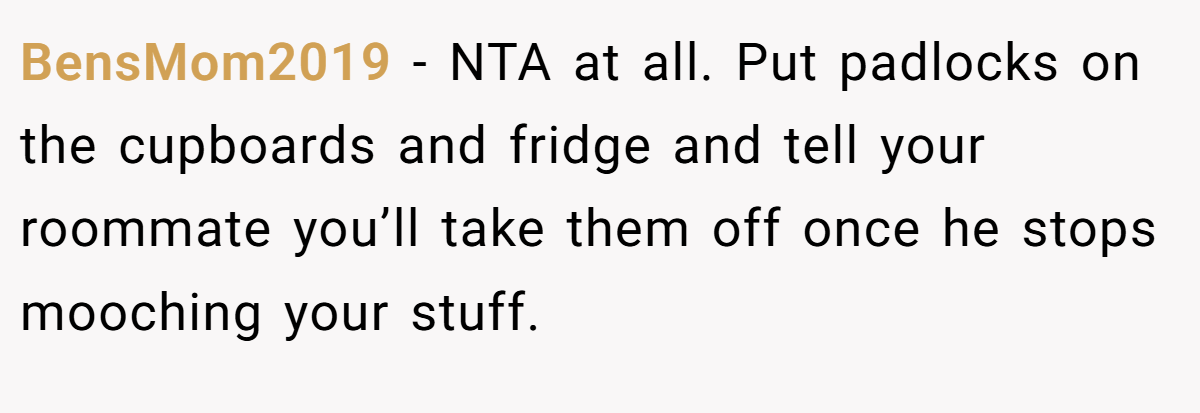 BensMom2019 - NTA at all. Put padlocks on the cupboards and fridge and tell your roommate you’ll take them off once he stops mooching your stuff.