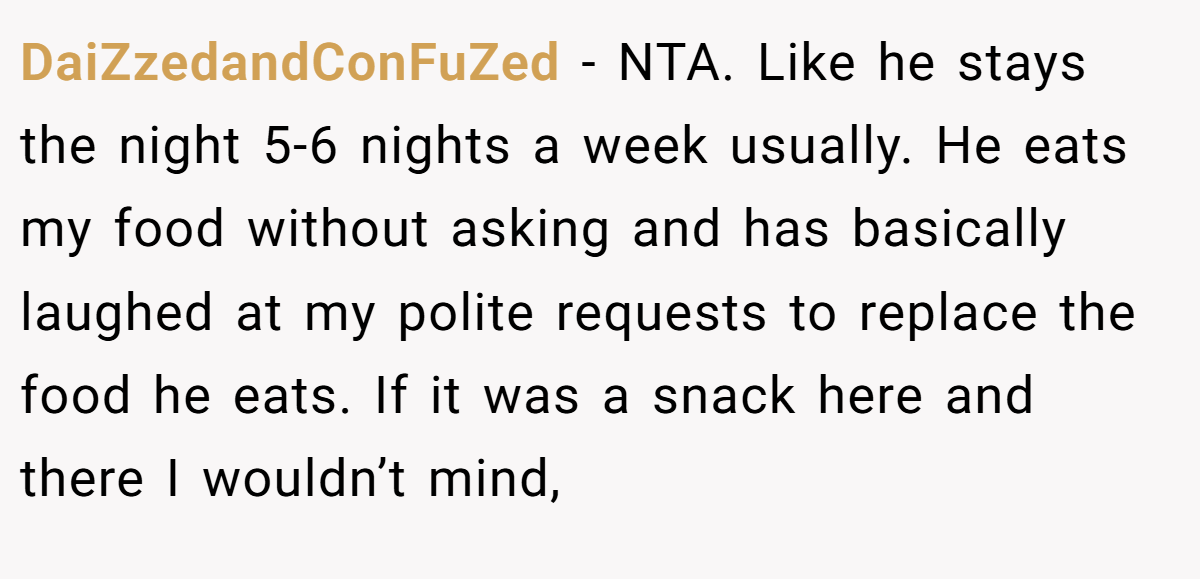 DaiZzedandConFuZed - NTA. Like he stays the night 5-6 nights a week usually. He eats my food without asking and has basically laughed at my polite requests to replace the food he eats. If it was a snack here and there I wouldn’t mind,