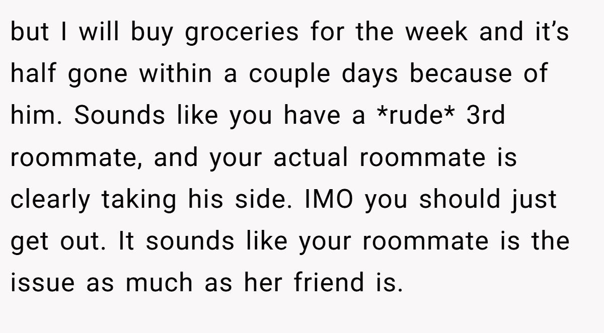 but I will buy groceries for the week and it’s half gone within a couple days because of him. Sounds like you have a *rude* 3rd roommate, and your actual roommate is clearly taking his side. IMO you should just get out. It sounds like your roommate is the issue as much as her friend is.