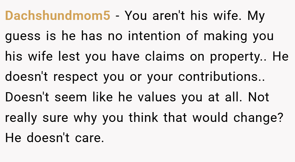 Dachshundmom5 − You aren't his wife. My guess is he has no intention of making you his wife lest you have claims on property.. He doesn't respect you or your contributions.. Doesn't seem like he values you at all. Not really sure why you think that would change? He doesn't care.