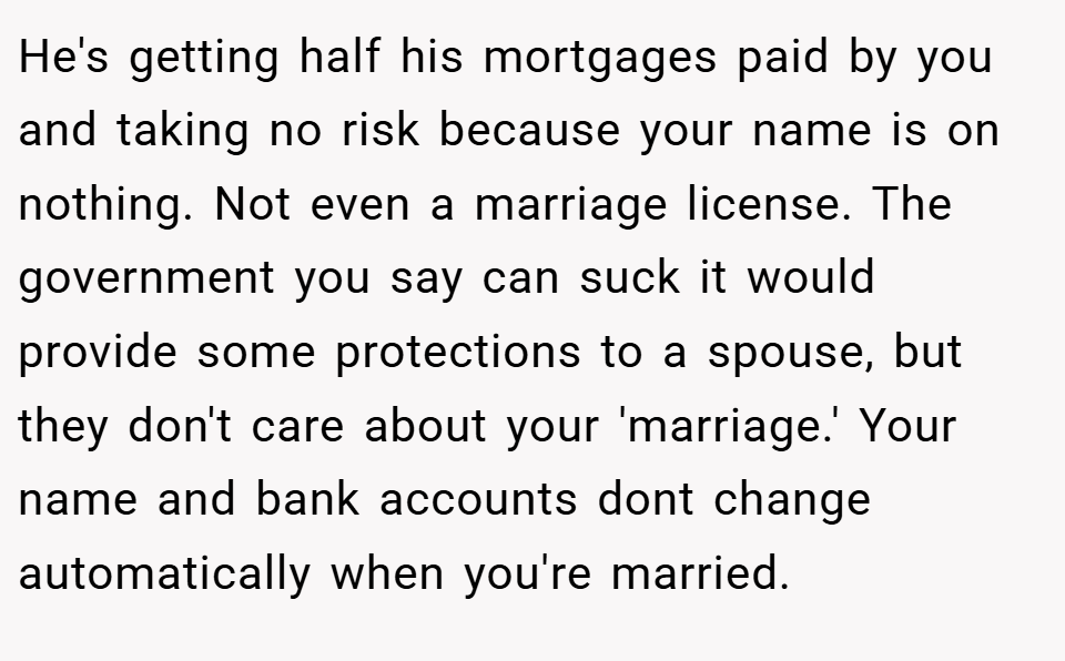 He's getting half his mortgages paid by you and taking no risk because your name is on nothing. Not even a marriage license. The government you say can suck it would provide some protections to a spouse, but they don't care about your 'marriage.' Your name and bank accounts dont change automatically when you're married.