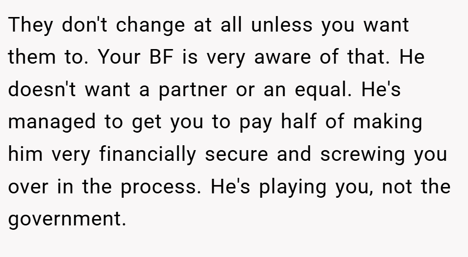 They don't change at all unless you want them to. Your BF is very aware of that. He doesn't want a partner or an equal. He's managed to get you to pay half of making him very financially secure and screwing you over in the process. He's playing you, not the government.