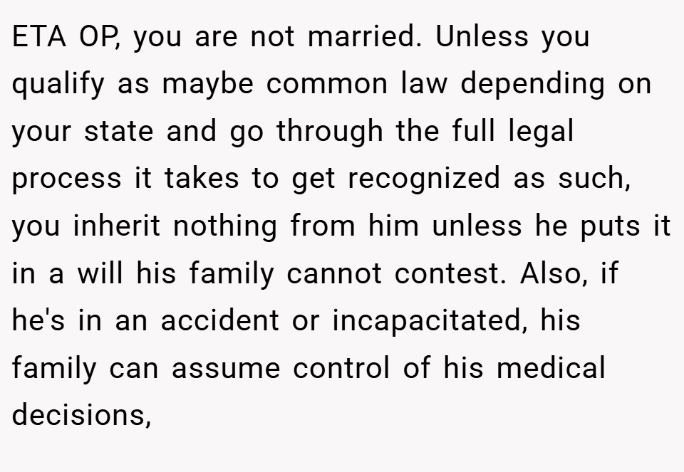 ETA OP, you are not married. Unless you qualify as maybe common law depending on your state and go through the full legal process it takes to get recognized as such, you inherit nothing from him unless he puts it in a will his family cannot contest. Also, if he's in an accident or incapacitated, his family can assume control of his medical decisions,