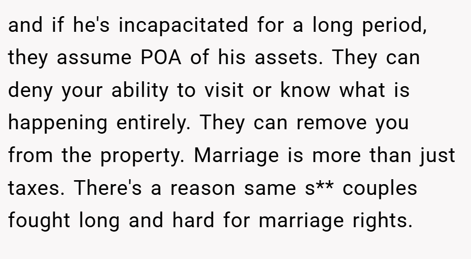 and if he's incapacitated for a long period, they assume POA of his assets. They can deny your ability to visit or know what is happening entirely. They can remove you from the property. Marriage is more than just taxes. There's a reason same s** couples fought long and hard for marriage rights.