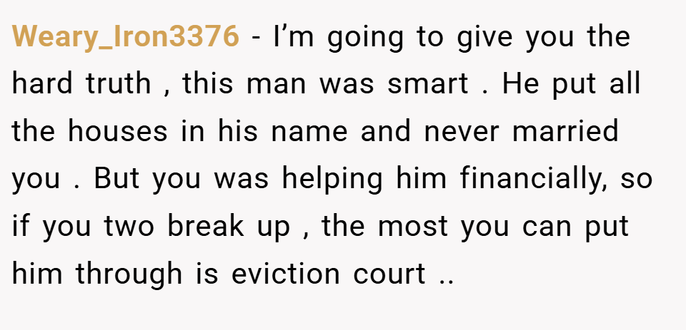 Weary_Iron3376 − I’m going to give you the hard truth , this man was smart . He put all the houses in his name and never married you . But you was helping him financially, so if you two break up , the most you can put him through is eviction court ..