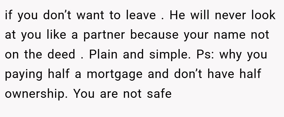 if you don’t want to leave . He will never look at you like a partner because your name not on the deed . Plain and simple. Ps: why you paying half a mortgage and don’t have half ownership. You are not safe