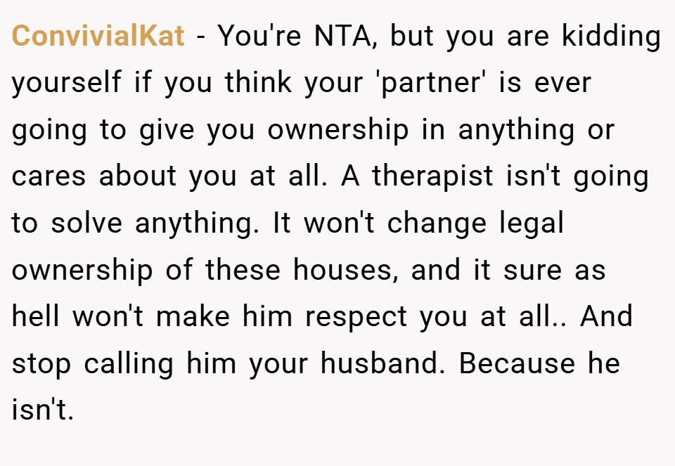 ConvivialKat − You're NTA, but you are kidding yourself if you think your 'partner' is ever going to give you ownership in anything or cares about you at all. A therapist isn't going to solve anything. It won't change legal ownership of these houses, and it sure as hell won't make him respect you at all.. And stop calling him your husband. Because he isn't.