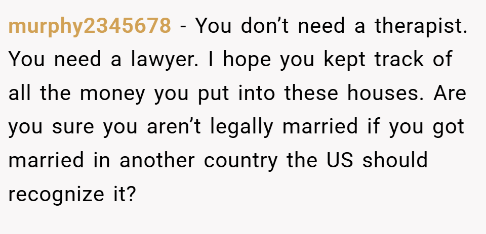 murphy2345678 − You don’t need a therapist. You need a lawyer. I hope you kept track of all the money you put into these houses. Are you sure you aren’t legally married if you got married in another country the US should recognize it?