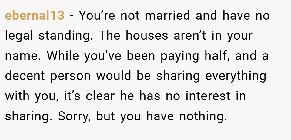 ebernal13 − You’re not married and have no legal standing. The houses aren’t in your name. While you’ve been paying half, and a decent person would be sharing everything with you, it’s clear he has no interest in sharing. Sorry, but you have nothing.