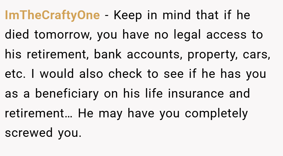 ImTheCraftyOne − Keep in mind that if he died tomorrow, you have no legal access to his retirement, bank accounts, property, cars, etc. I would also check to see if he has you as a beneficiary on his life insurance and retirement… He may have you completely screwed you.