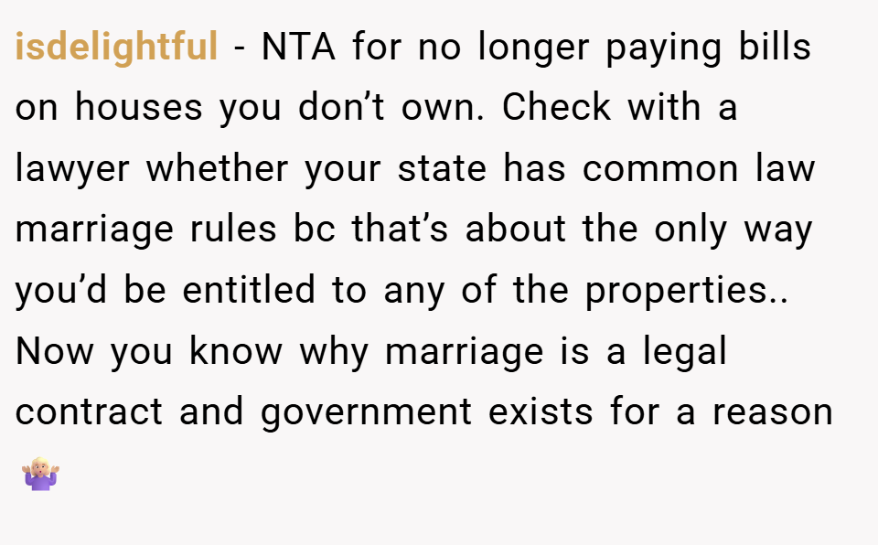 isdelightful − NTA for no longer paying bills on houses you don’t own. Check with a lawyer whether your state has common law marriage rules bc that’s about the only way you’d be entitled to any of the properties.. Now you know why marriage is a legal contract and government exists for a reason 🤷🏼‍♀️