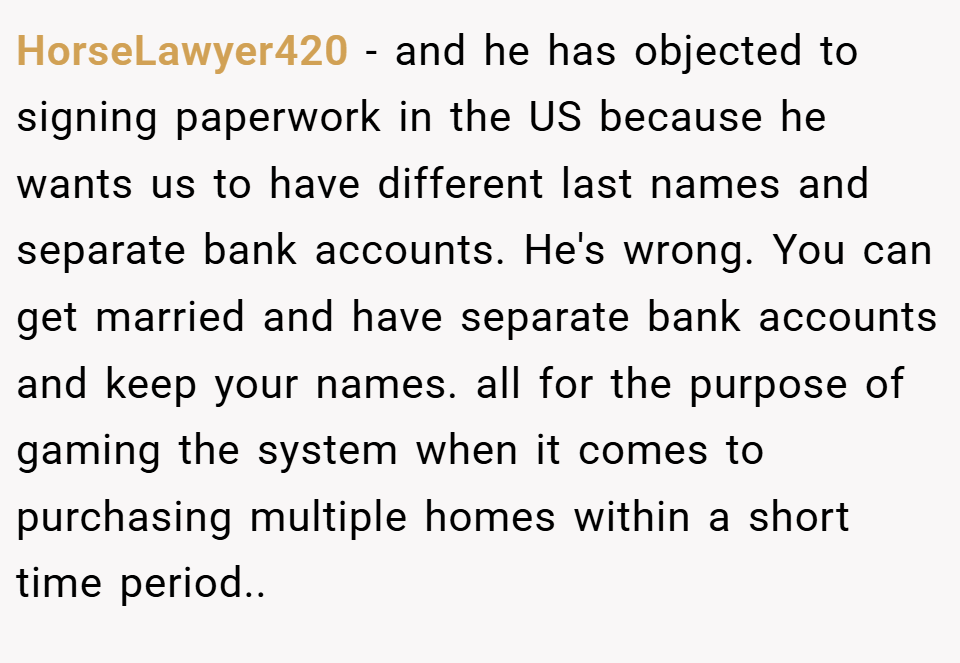 HorseLawyer420 − and he has objected to signing paperwork in the US because he wants us to have different last names and separate bank accounts. He's wrong. You can get married and have separate bank accounts and keep your names. all for the purpose of gaming the system when it comes to purchasing multiple homes within a short time period..