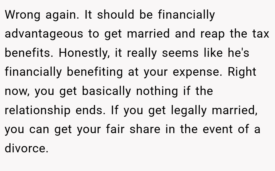 Wrong again. It should be financially advantageous to get married and reap the tax benefits. Honestly, it really seems like he's financially benefiting at your expense. Right now, you get basically nothing if the relationship ends. If you get legally married, you can get your fair share in the event of a divorce.
