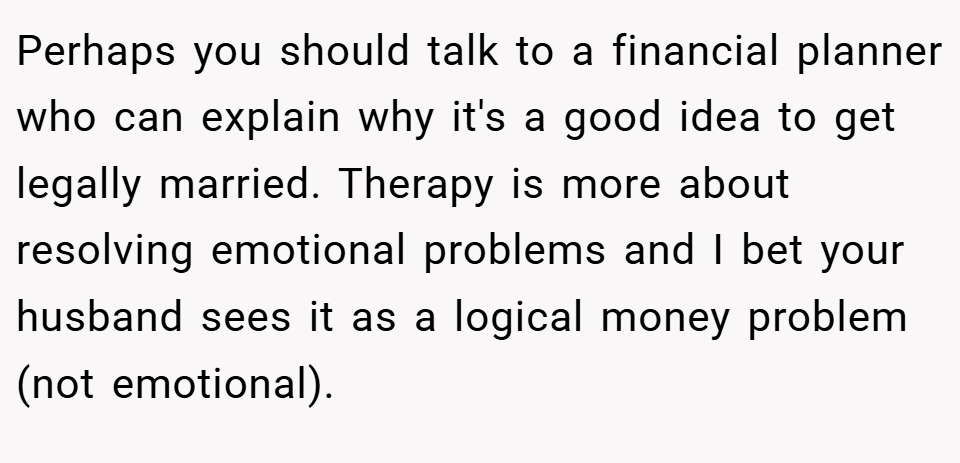 Perhaps you should talk to a financial planner who can explain why it's a good idea to get legally married. Therapy is more about resolving emotional problems and I bet your husband sees it as a logical money problem (not emotional).