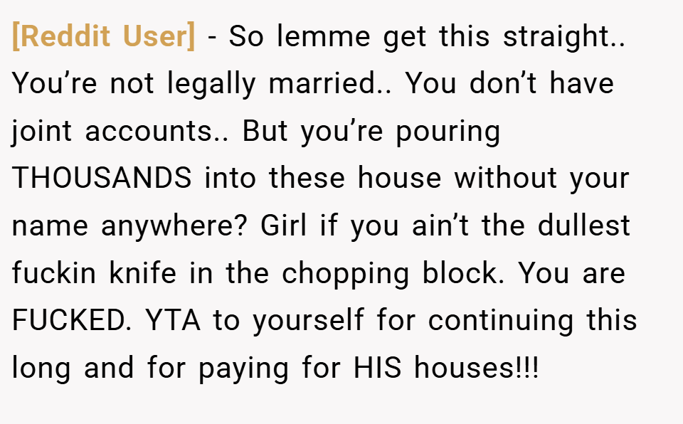 [Reddit User] − So lemme get this straight.. You’re not legally married.. You don’t have joint accounts.. But you’re pouring THOUSANDS into these house without your name anywhere? Girl if you ain’t the dullest fuckin knife in the chopping block. You are FUCKED. YTA to yourself for continuing this long and for paying for HIS houses!!!