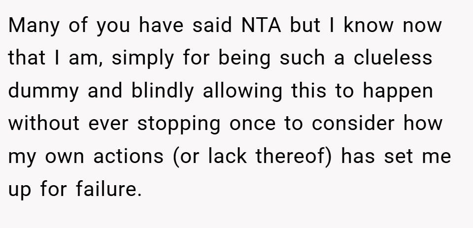 Many of you have said NTA but I know now that I am, simply for being such a clueless dummy and blindly allowing this to happen without ever stopping once to consider how my own actions (or lack thereof) has set me up for failure.