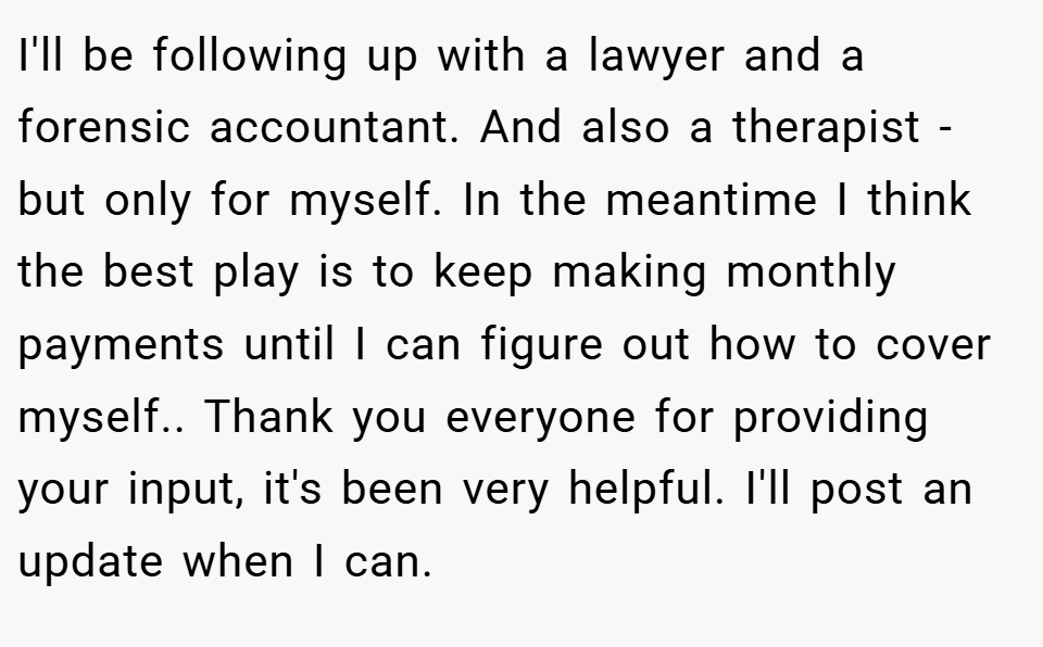 I'll be following up with a lawyer and a forensic accountant. And also a therapist - but only for myself. In the meantime I think the best play is to keep making monthly payments until I can figure out how to cover myself.. Thank you everyone for providing your input, it's been very helpful. I'll post an update when I can.