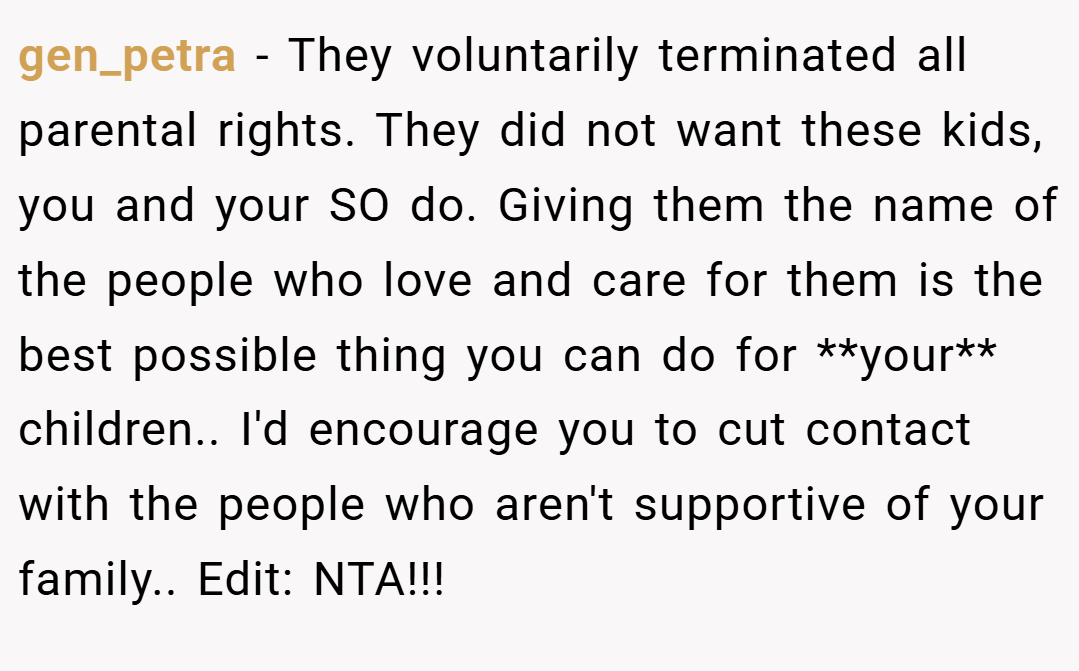 gen_petra − They voluntarily terminated all parental rights. They did not want these kids, you and your SO do. Giving them the name of the people who love and care for them is the best possible thing you can do for **your** children.. I'd encourage you to cut contact with the people who aren't supportive of your family.. Edit: NTA!!!