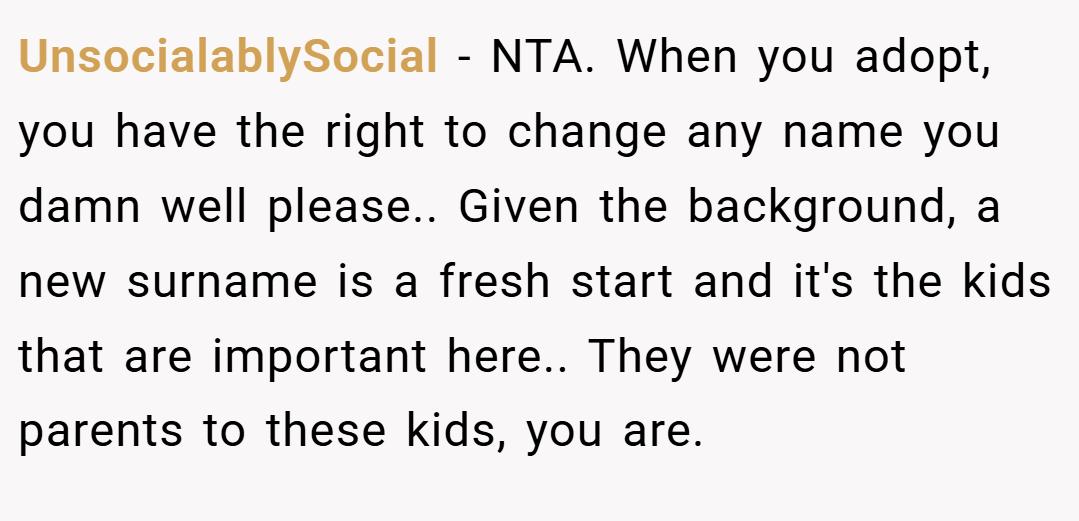 UnsocialablySocial − NTA. When you adopt, you have the right to change any name you damn well please.. Given the background, a new surname is a fresh start and it's the kids that are important here.. They were not parents to these kids, you are.