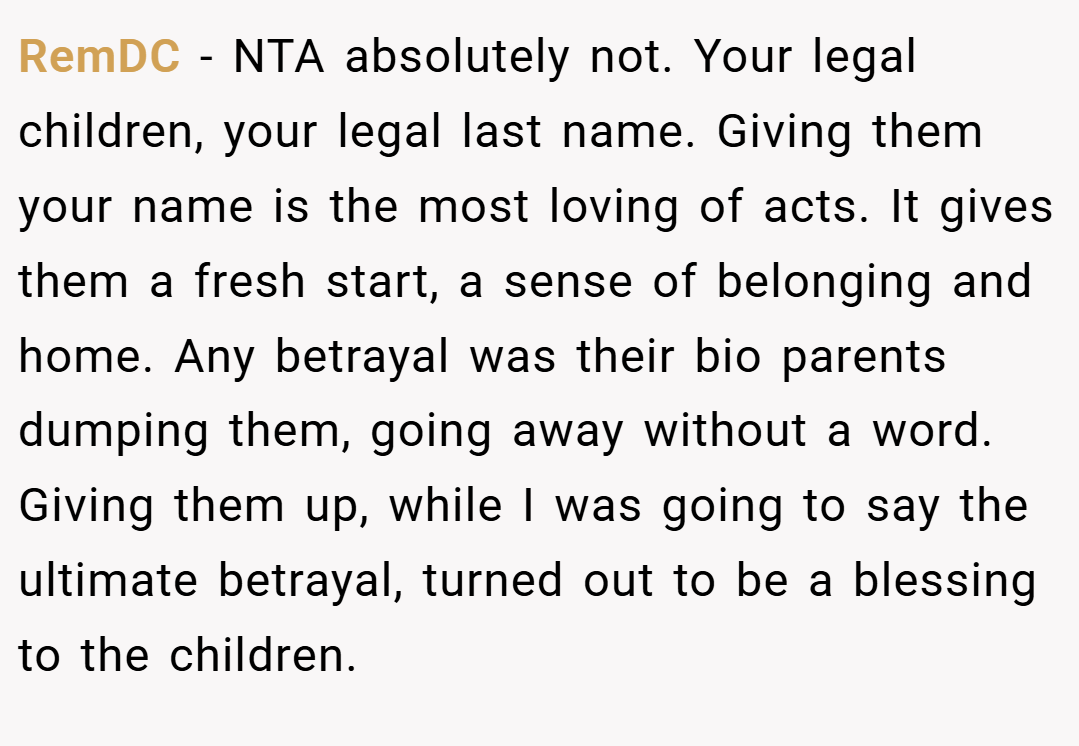 RemDC − NTA absolutely not. Your legal children, your legal last name. Giving them your name is the most loving of acts. It gives them a fresh start, a sense of belonging and home. Any betrayal was their bio parents dumping them, going away without a word. Giving them up, while I was going to say the ultimate betrayal, turned out to be a blessing to the children.