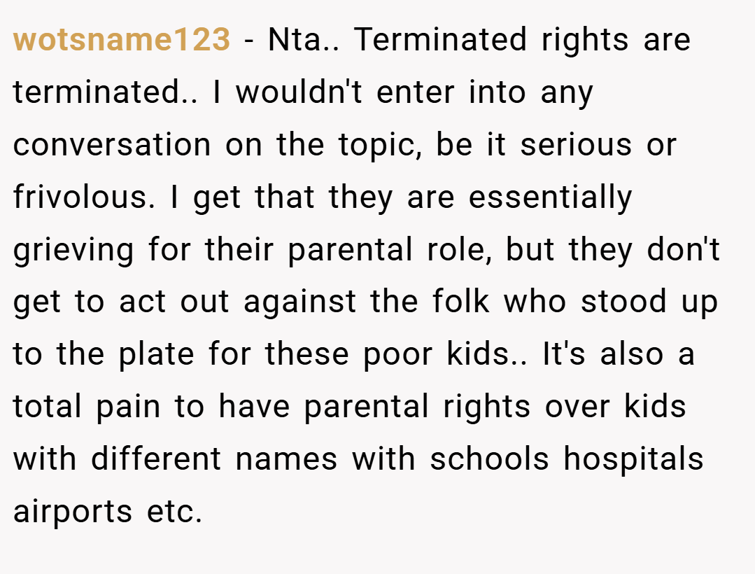 wotsname123 − Nta.. Terminated rights are terminated.. I wouldn't enter into any conversation on the topic, be it serious or frivolous. I get that they are essentially grieving for their parental role, but they don't get to act out against the folk who stood up to the plate for these poor kids.. It's also a total pain to have parental rights over kids with different names with schools hospitals airports etc.