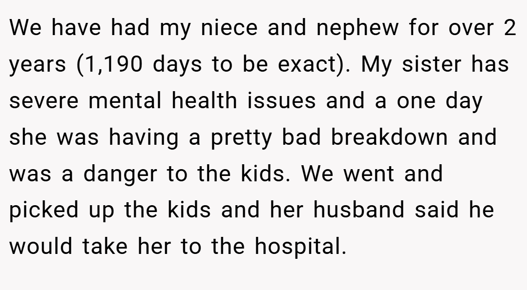 We have had my niece and nephew for over 2 years (1,190 days to be exact). My sister has severe mental health issues and a one day she was having a pretty bad breakdown and was a danger to the kids. We went and picked up the kids and her husband said he would take her to the hospital.