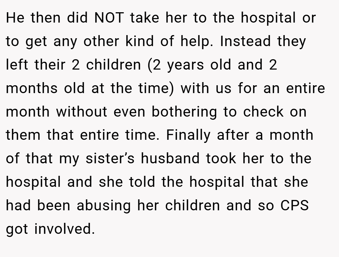 He then did NOT take her to the hospital or to get any other kind of help. Instead they left their 2 children (2 years old and 2 months old at the time) with us for an entire month without even bothering to check on them that entire time. Finally after a month of that my sister’s husband took her to the hospital and she told the hospital that she had been abusing her children and so CPS got involved.