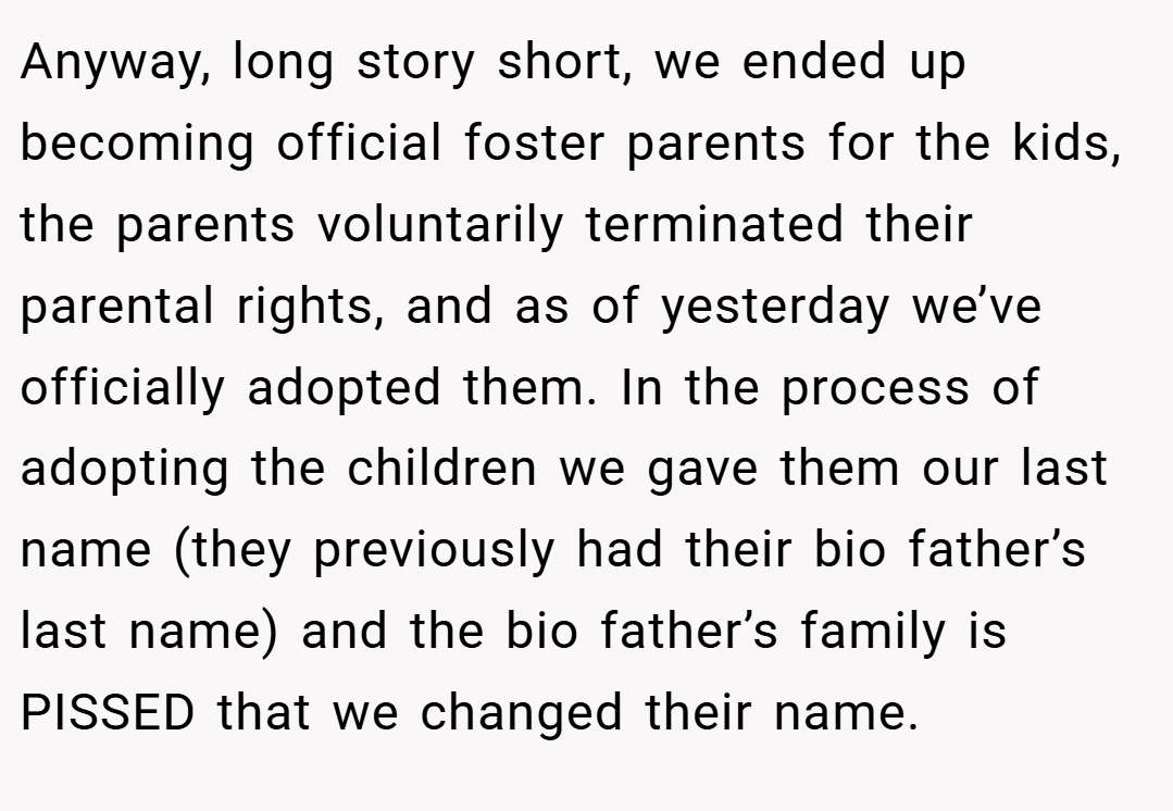 Anyway, long story short, we ended up becoming official foster parents for the kids, the parents voluntarily terminated their parental rights, and as of yesterday we’ve officially adopted them. In the process of adopting the children we gave them our last name (they previously had their bio father’s last name) and the bio father’s family is PISSED that we changed their name.