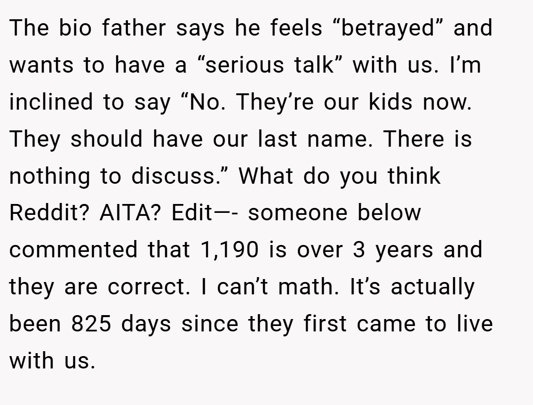 The bio father says he feels “betrayed” and wants to have a “serious talk” with us. I’m inclined to say “No. They’re our kids now. They should have our last name. There is nothing to discuss.” What do you think Reddit? AITA? Edit—- someone below commented that 1,190 is over 3 years and they are correct. I can’t math. It’s actually been 825 days since they first came to live with us.