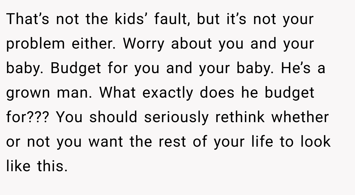 That’s not the kids’ fault, but it’s not your problem either. Worry about you and your baby. Budget for you and your baby. He’s a grown man. What exactly does he budget for??? You should seriously rethink whether or not you want the rest of your life to look like this.
