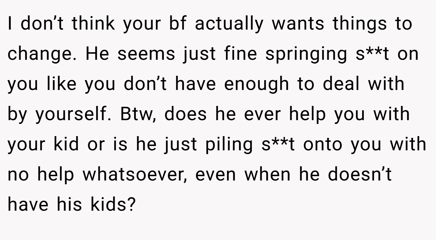 I don’t think your bf actually wants things to change. He seems just fine springing s**t on you like you don’t have enough to deal with by yourself. Btw, does he ever help you with your kid or is he just piling s**t onto you with no help whatsoever, even when he doesn’t have his kids?