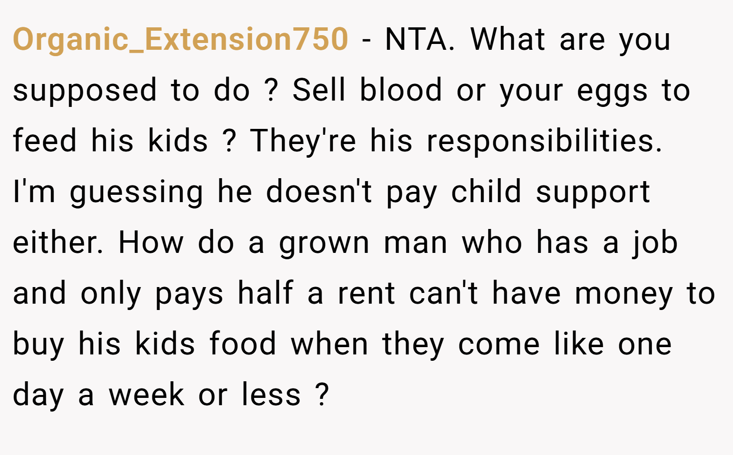 Organic_Extension750 − NTA. What are you supposed to do ? Sell blood or your eggs to feed his kids ? They're his responsibilities. I'm guessing he doesn't pay child support either. How do a grown man who has a job and only pays half a rent can't have money to buy his kids food when they come like one day a week or less ?